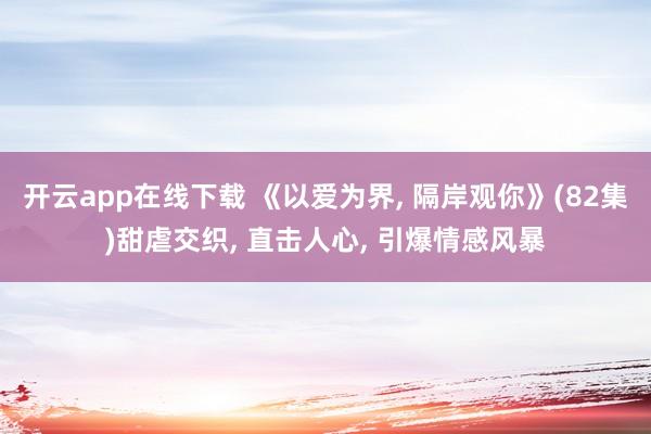開云app在線下載 《以愛為界, 隔岸觀你》(82集)甜虐交織, 直擊人心, 引爆情感風(fēng)暴