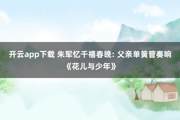 開云app下載 朱軍憶千禧春晚: 父親單簧管奏響《花兒與少年》