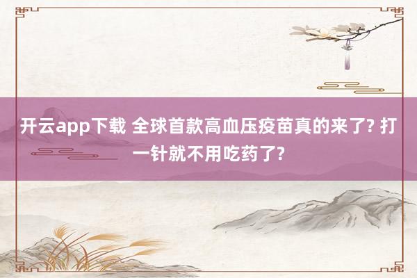 開云app下載 全球首款高血壓疫苗真的來了? 打一針就不用吃藥了?