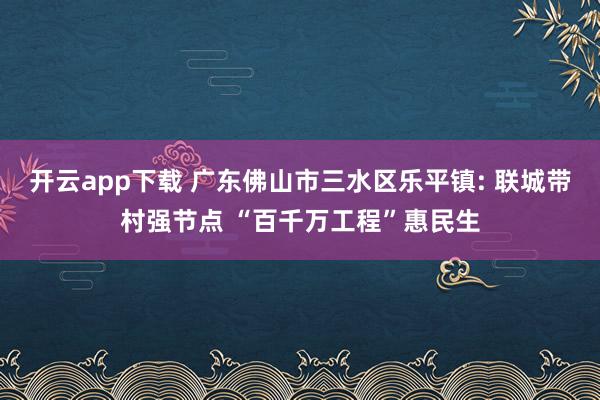 開云app下載 廣東佛山市三水區樂平鎮: 聯城帶村強節點 “百千萬工程”惠民生