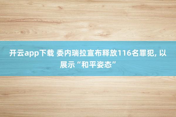 開云app下載 委內瑞拉宣布釋放116名罪犯, 以展示“和平姿態”