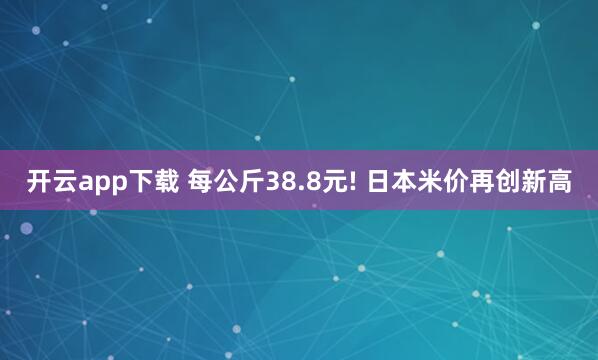 開云app下載 每公斤38.8元! 日本米價(jià)再創(chuàng)新高