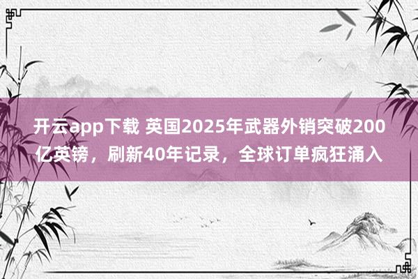 開云app下載 英國2025年武器外銷突破200億英鎊，刷新40年記錄，全球訂單瘋狂涌入