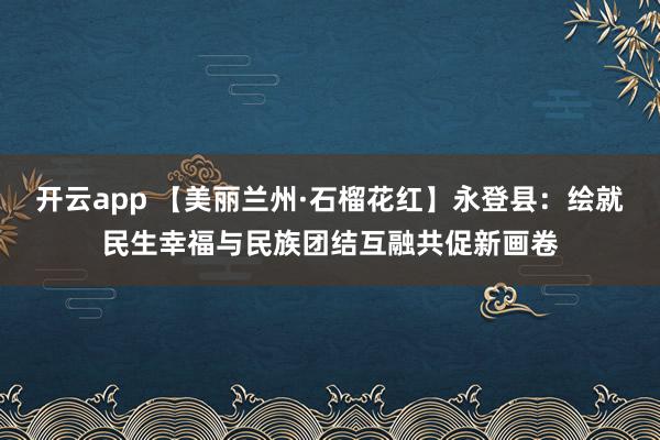 開云app 【美麗蘭州·石榴花紅】永登縣:繪就民生幸福與民族團結互融共促新畫卷