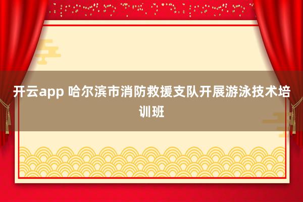 開云app 哈爾濱市消防救援支隊開展游泳技術培訓班