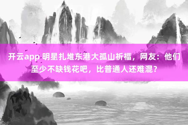 開云app 明星扎堆東港大孤山祈福，網友：他們至少不缺錢花吧，比普通人還難混？