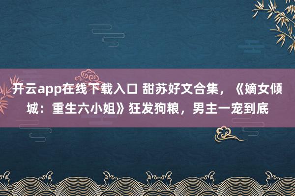 開云app在線下載入口 甜蘇好文合集,《嫡女傾城:重生六小姐》狂發狗糧,男主一寵到底