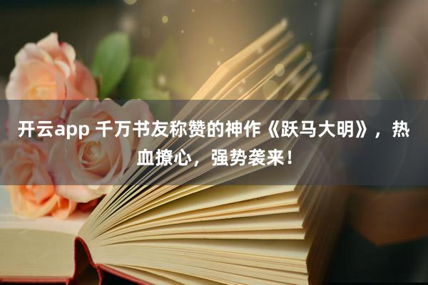 開云app 千萬書友稱贊的神作《躍馬大明》，熱血撩心，強(qiáng)勢襲來！