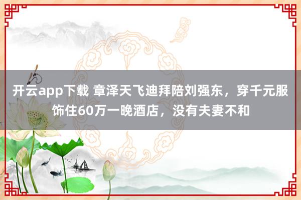 開云app下載 章澤天飛迪拜陪劉強東，穿千元服飾住60萬一晚酒店，沒有夫妻不和