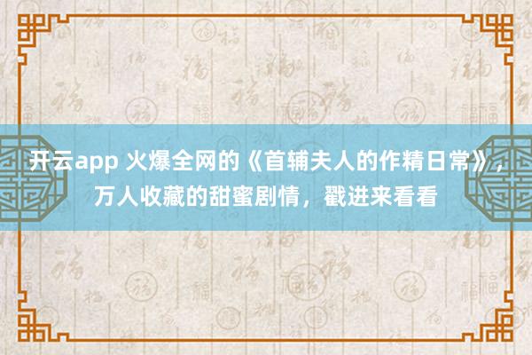開云app 火爆全網(wǎng)的《首輔夫人的作精日常》,萬人收藏的甜蜜劇情,戳進(jìn)來看看