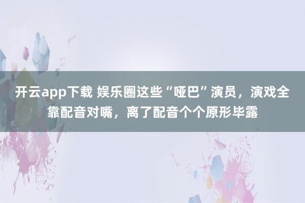 開云app下載 娛樂圈這些“啞巴”演員，演戲全靠配音對嘴，離了配音個個原形畢露