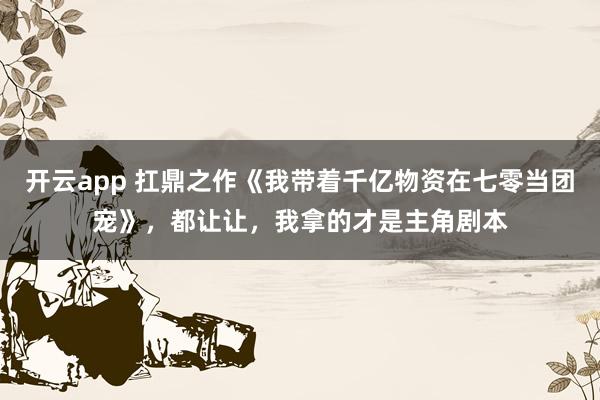 開云app 扛鼎之作《我帶著千億物資在七零當團寵》,都讓讓,我拿的才是主角劇本