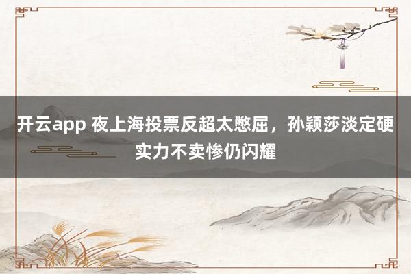 開云app 夜上海投票反超太憋屈,孫穎莎淡定硬實力不賣慘仍閃耀