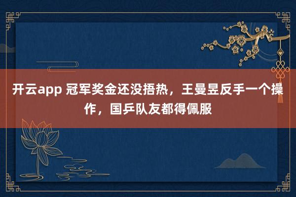 開云app 冠軍獎金還沒捂熱,王曼昱反手一個操作,國乒隊友都得佩服
