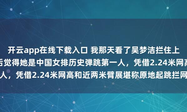 開云app在線下載入口 我那天看了吳夢潔攔住上海范賴克那球,細琢磨后覺得她是中國女排歷史彈跳第一人,憑借2.24米網(wǎng)高和近兩米臂展堪稱原地起跳攔網(wǎng)高手