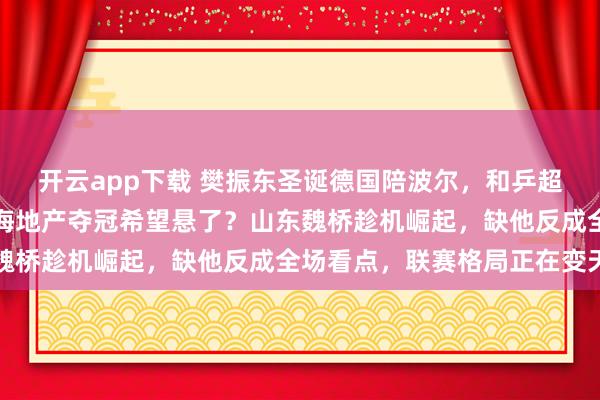 開云app下載 樊振東圣誕德國陪波爾，和乒超總決賽撞期難兼顧，上海地產奪冠希望懸了？山東魏橋趁機崛起，缺他反成全場看點，聯賽格局正在變天