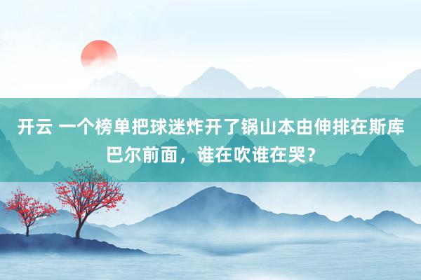 開云 一個榜單把球迷炸開了鍋山本由伸排在斯庫巴爾前面,誰在吹誰在哭?