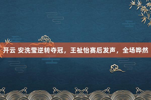 開云 安洗瑩逆轉奪冠,王祉怡賽后發聲,全場嘩然