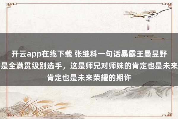 開云app在線下載 張繼科一句話暴露王曼昱野心,稱曼昱是全滿貫級別選手,這是師兄對師妹的肯定也是未來榮耀的期許
