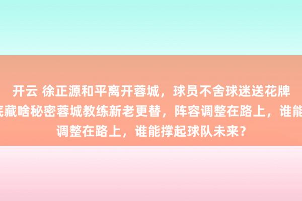 開云 徐正源和平離開蓉城,球員不舍球迷送花牌,換帥背后到底藏啥秘密蓉城教練新老更替,陣容調整在路上,誰能撐起球隊未來?