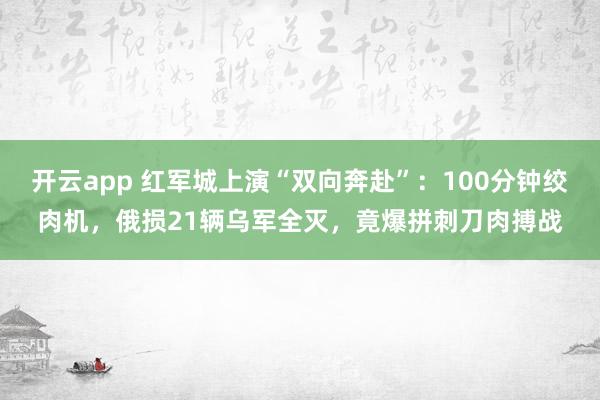 開云app 紅軍城上演“雙向奔赴”：100分鐘絞肉機，俄損21輛烏軍全滅，竟爆拼刺刀肉搏戰