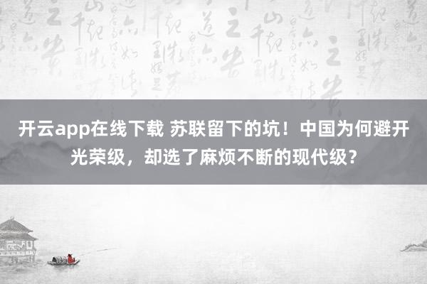 開云app在線下載 蘇聯留下的坑！中國為何避開光榮級，卻選了麻煩不斷的現代級？