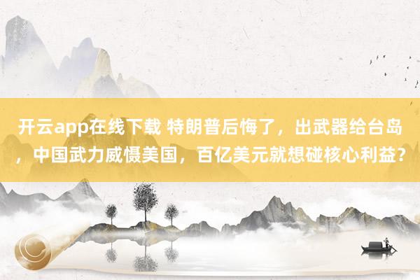 開云app在線下載 特朗普后悔了,出武器給臺島,中國武力威懾美國,百億美元就想碰核心利益?