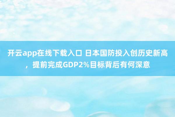 開云app在線下載入口 日本國防投入創歷史新高,提前完成GDP2%目標背后有何深意