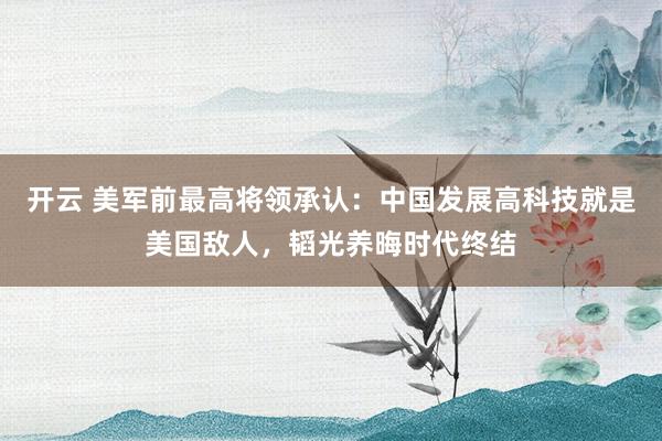 開云 美軍前最高將領承認：中國發展高科技就是美國敵人，韜光養晦時代終結