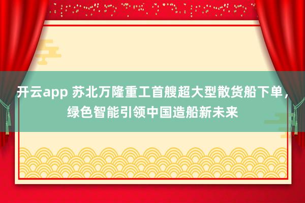開云app 蘇北萬隆重工首艘超大型散貨船下單，綠色智能引領中國造船新未來