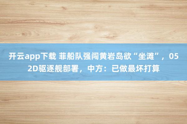 開云app下載 菲船隊強闖黃巖島欲“坐灘”，052D驅逐艦部署，中方：已做最壞打算