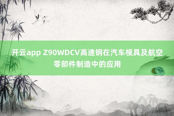 開云app Z90WDCV高速鋼在汽車模具及航空零部件制造中的應用
