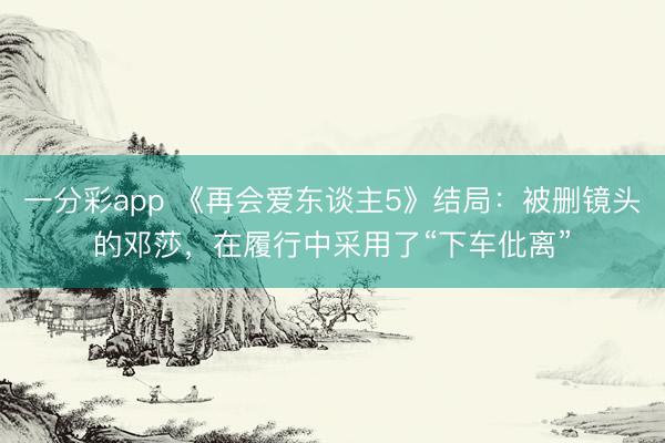 一分彩app 《再會愛東談主5》結(jié)局：被刪鏡頭的鄧莎，在履行中采用了“下車仳離”