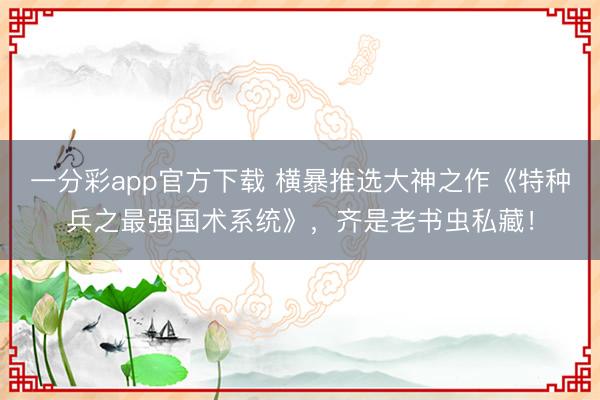 一分彩app官方下載 橫暴推選大神之作《特種兵之最強國術系統》，齊是老書蟲私藏！